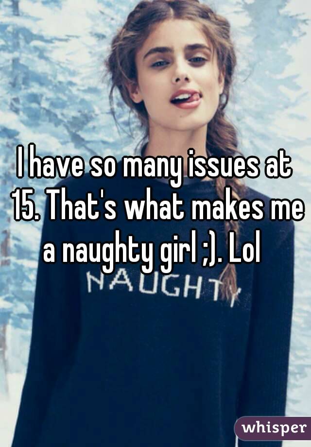 I have so many issues at 15. That's what makes me a naughty girl ;). Lol  