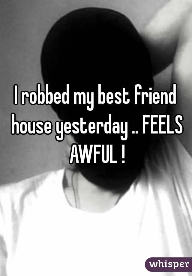 I robbed my best friend house yesterday .. FEELS AWFUL !