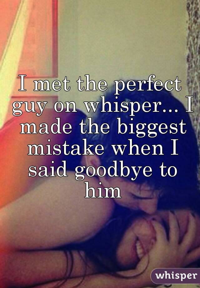 I met the perfect guy on whisper... I made the biggest mistake when I said goodbye to him