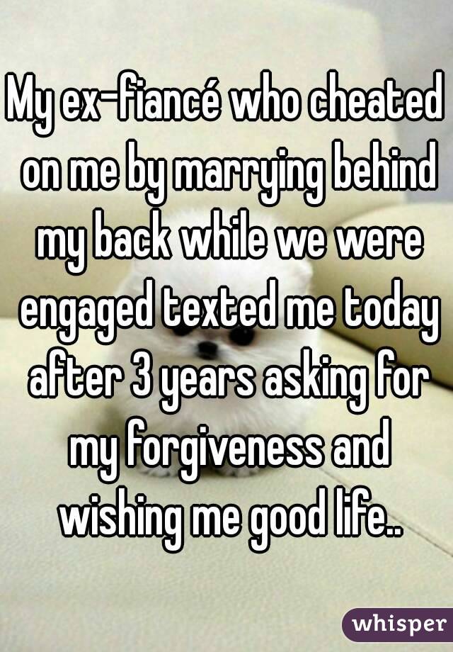 My ex-fiancé who cheated on me by marrying behind my back while we were engaged texted me today after 3 years asking for my forgiveness and wishing me good life..