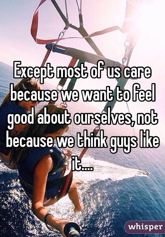 Except most of us care because we want to feel good about ourselves, not because we think guys like it....