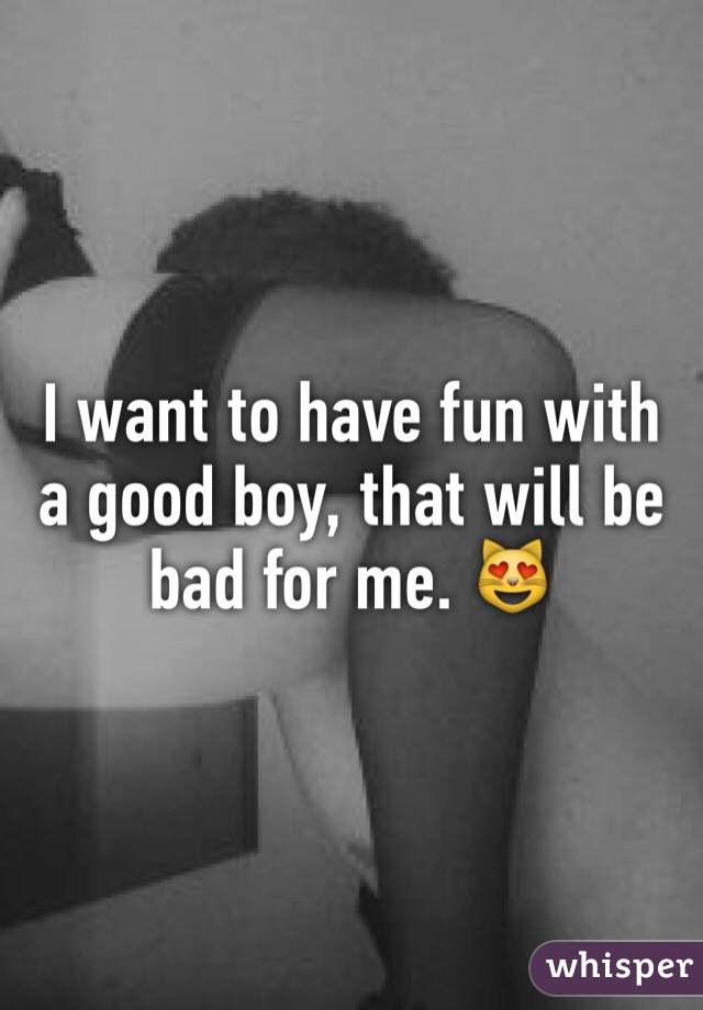 I want to have fun with a good boy, that will be bad for me. 😻