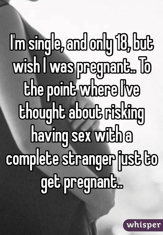 I'm single, and only 18, but wish I was pregnant.. To the point where I've thought about risking having sex with a complete stranger just to get pregnant.. 