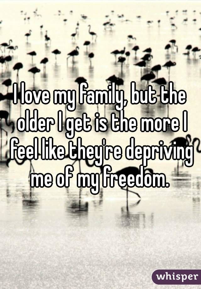 I love my family, but the older I get is the more I feel like they're depriving me of my freedom. 