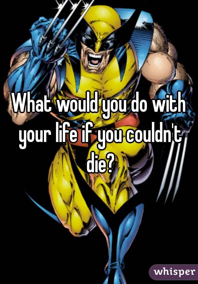 What would you do with your life if you couldn't die?