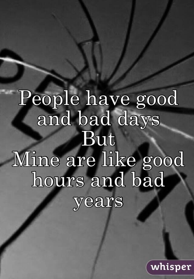 People have good and bad days 
But
Mine are like good hours and bad years 