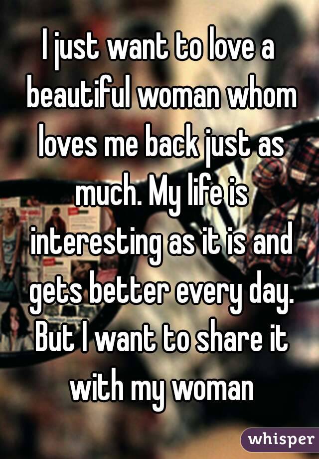 I just want to love a beautiful woman whom loves me back just as much. My life is interesting as it is and gets better every day. But I want to share it with my woman