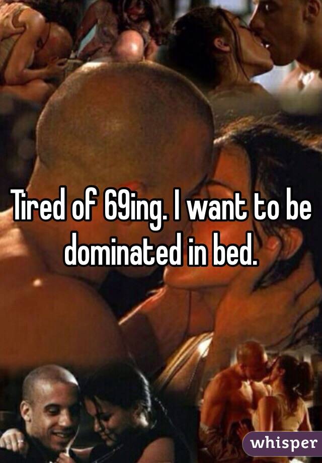 Tired of 69ing. I want to be dominated in bed. 