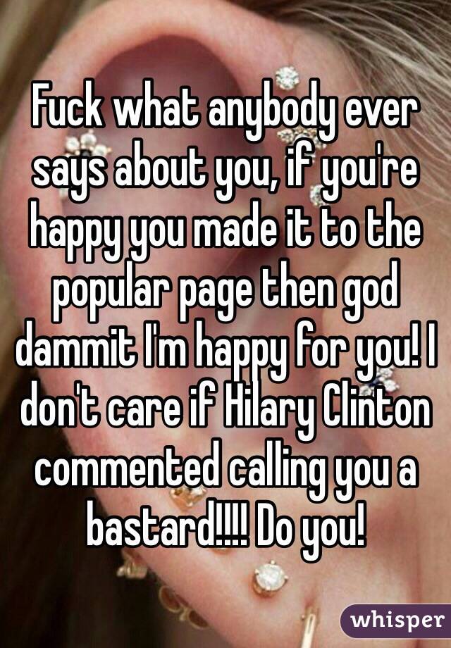 Fuck what anybody ever says about you, if you're happy you made it to the popular page then god dammit I'm happy for you! I don't care if Hilary Clinton commented calling you a bastard!!!! Do you!