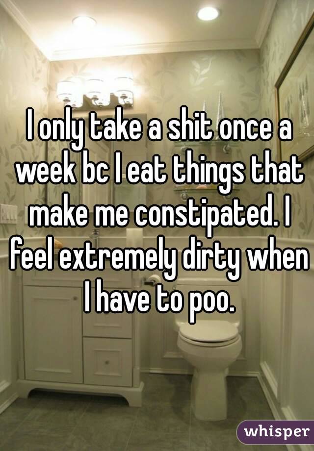  I only take a shit once a week bc I eat things that make me constipated. I feel extremely dirty when I have to poo.