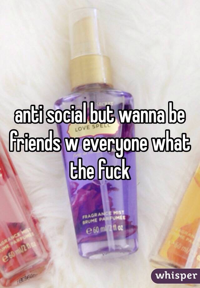 anti social but wanna be friends w everyone what the fuck