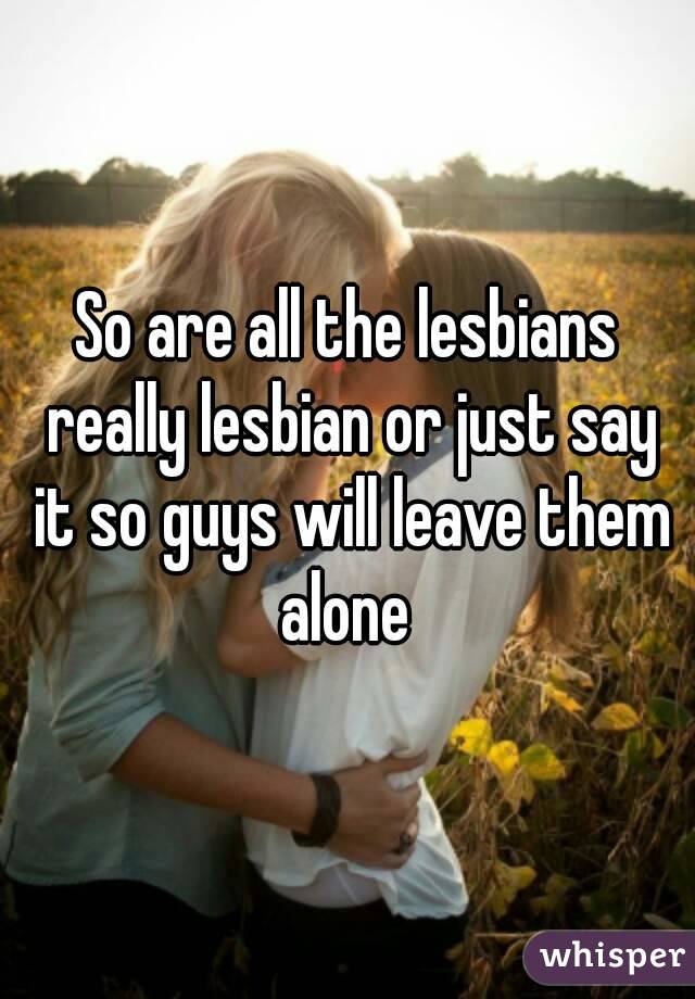 So are all the lesbians really lesbian or just say it so guys will leave them alone 