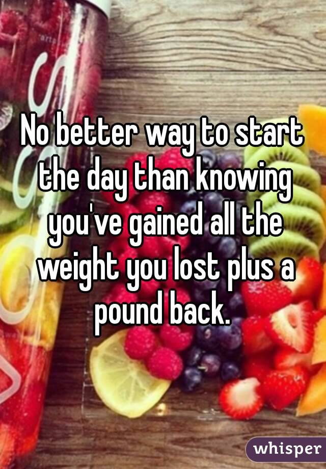 No better way to start the day than knowing you've gained all the weight you lost plus a pound back. 