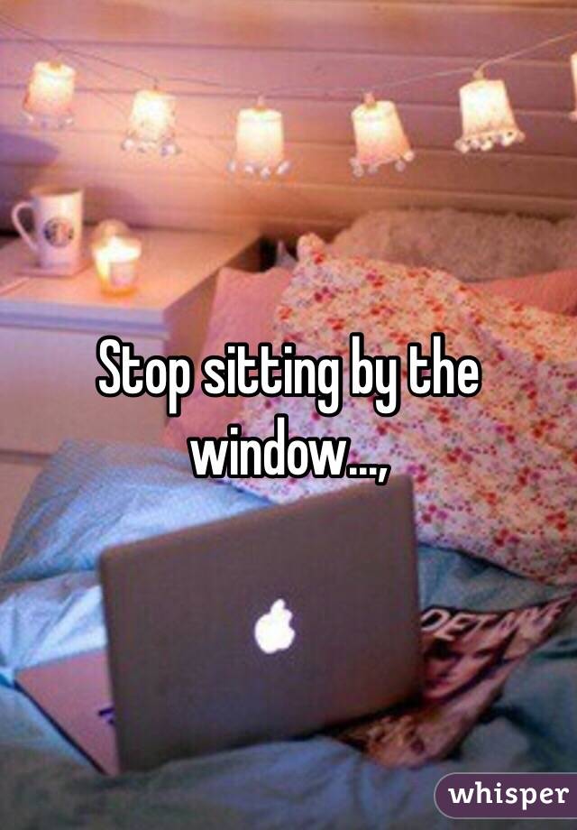 Stop sitting by the window...,