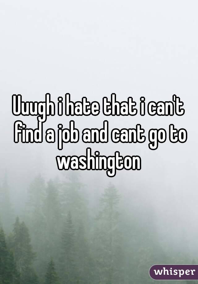 Uuugh i hate that i can't find a job and cant go to washington 