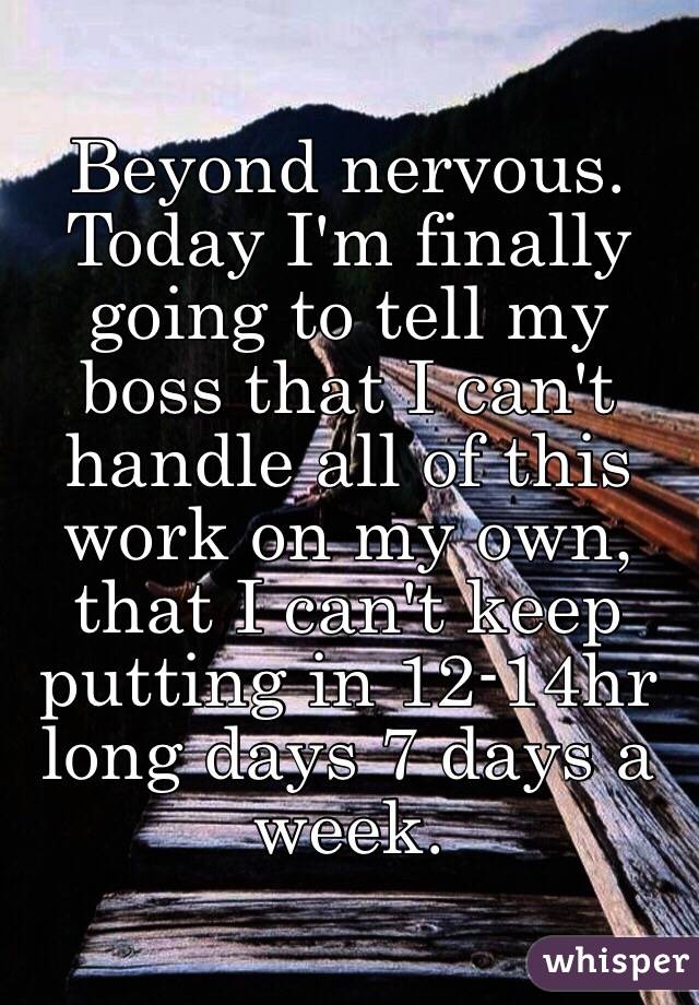 Beyond nervous. Today I'm finally going to tell my boss that I can't handle all of this work on my own, that I can't keep putting in 12-14hr long days 7 days a week. 