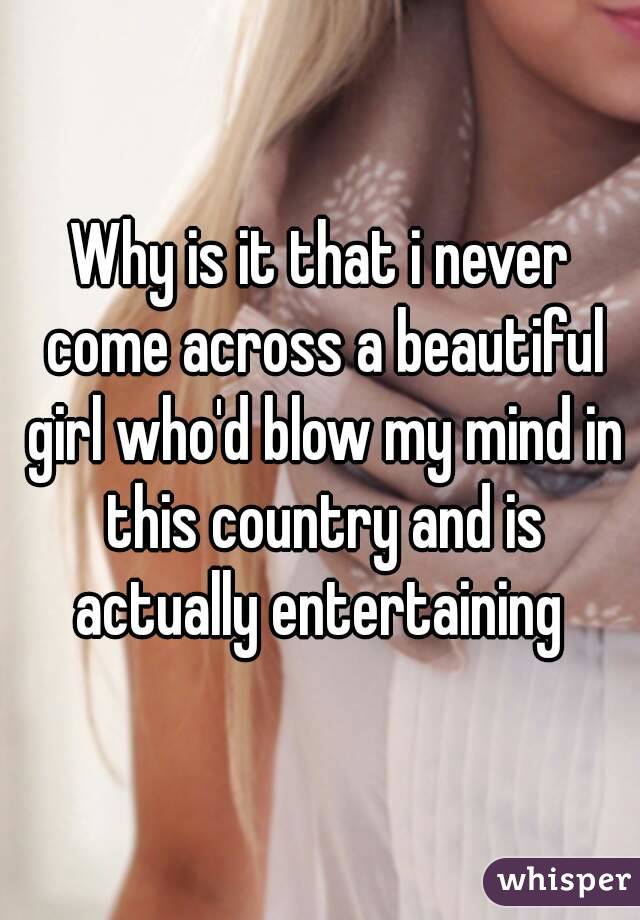 Why is it that i never come across a beautiful girl who'd blow my mind in this country and is actually entertaining 