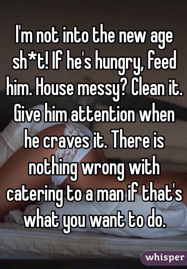 I'm not into the new age sh*t! If he's hungry, feed him. House messy? Clean it. Give him attention when he craves it. There is nothing wrong with catering to a man if that's what you want to do. 