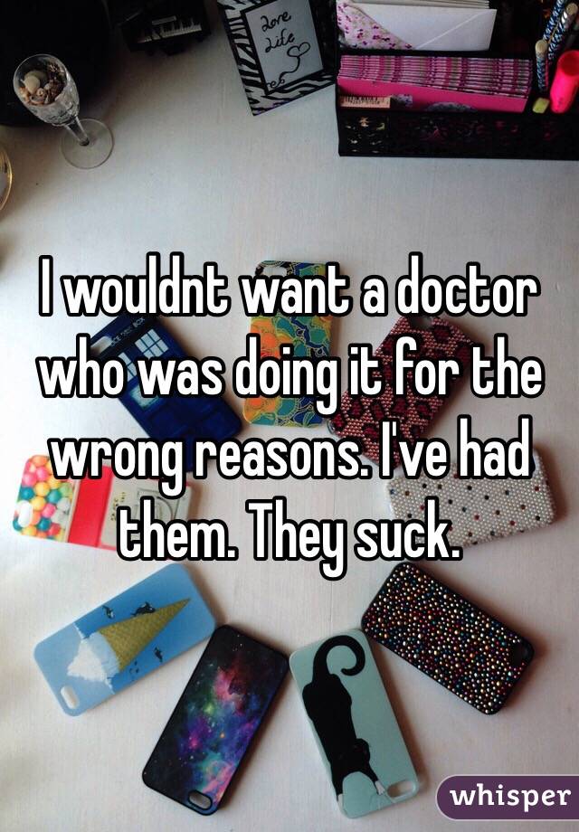 I wouldnt want a doctor who was doing it for the wrong reasons. I've had them. They suck.