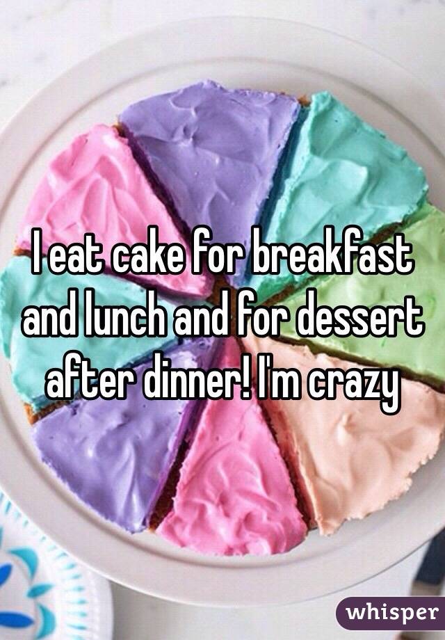 I eat cake for breakfast and lunch and for dessert after dinner! I'm crazy