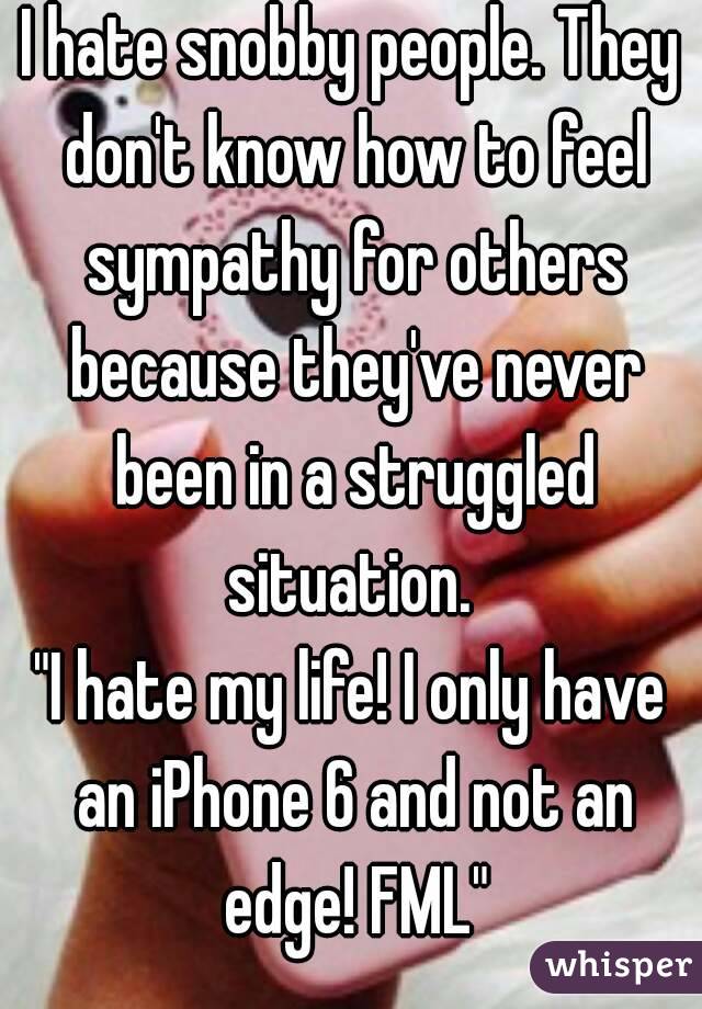 I hate snobby people. They don't know how to feel sympathy for others because they've never been in a struggled situation. 
"I hate my life! I only have an iPhone 6 and not an edge! FML"