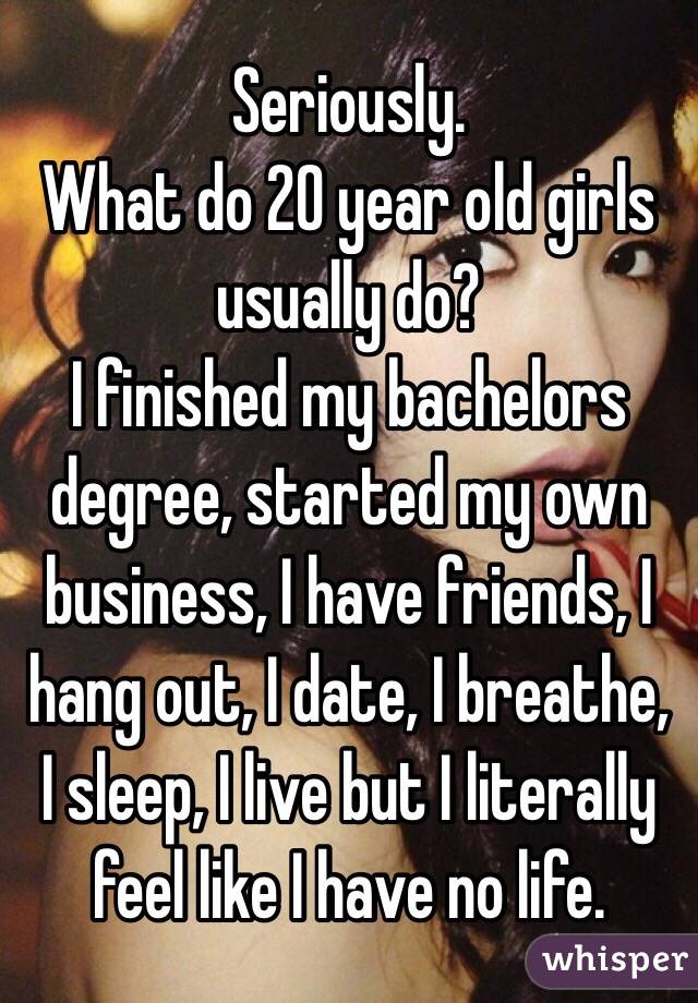 Seriously. 
What do 20 year old girls usually do? 
I finished my bachelors degree, started my own business, I have friends, I hang out, I date, I breathe, I sleep, I live but I literally feel like I have no life. 