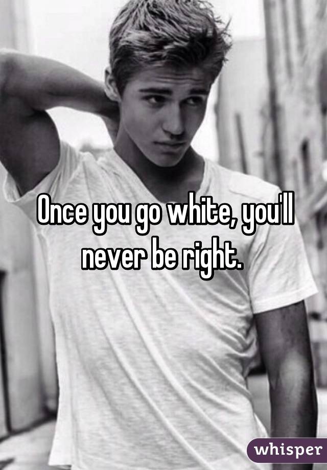 Once you go white, you'll never be right. 