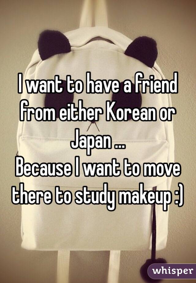 I want to have a friend from either Korean or Japan ... 
Because I want to move there to study makeup :) 