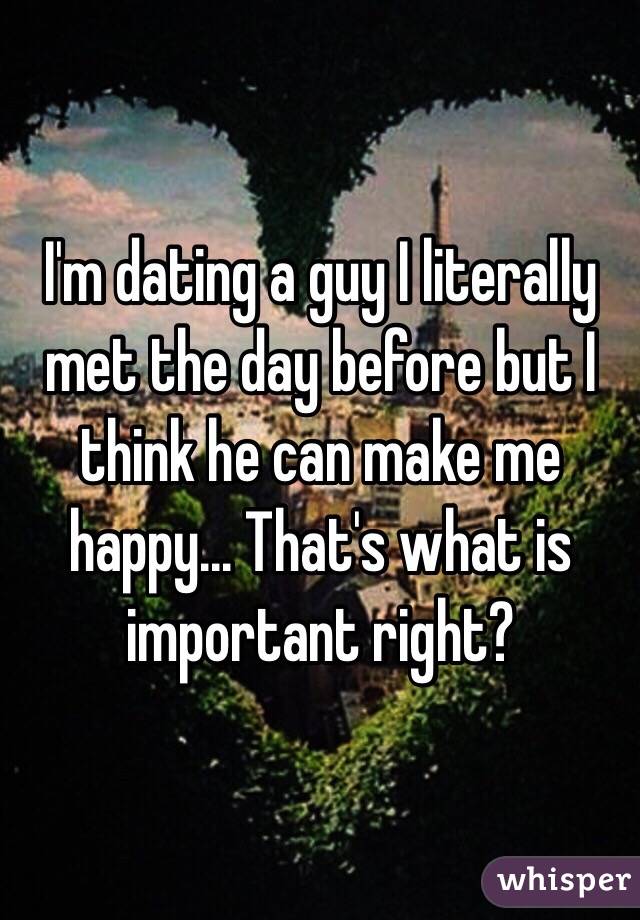 I'm dating a guy I literally met the day before but I think he can make me happy... That's what is important right?