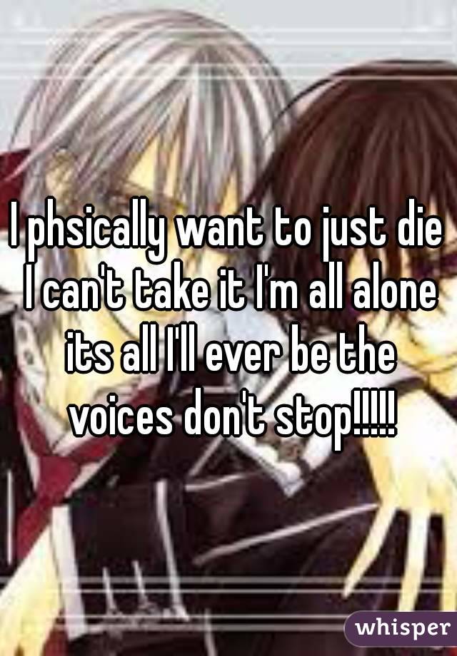 I phsically want to just die I can't take it I'm all alone its all I'll ever be the voices don't stop!!!!!