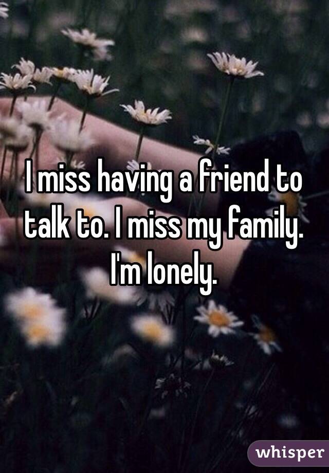 I miss having a friend to talk to. I miss my family. I'm lonely. 