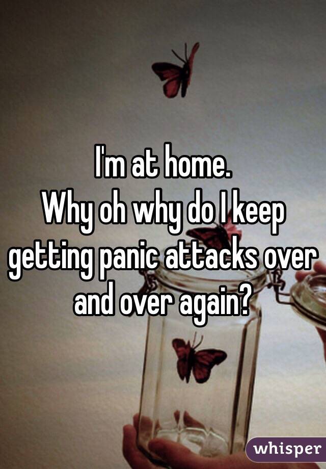 I'm at home.
Why oh why do I keep getting panic attacks over and over again?