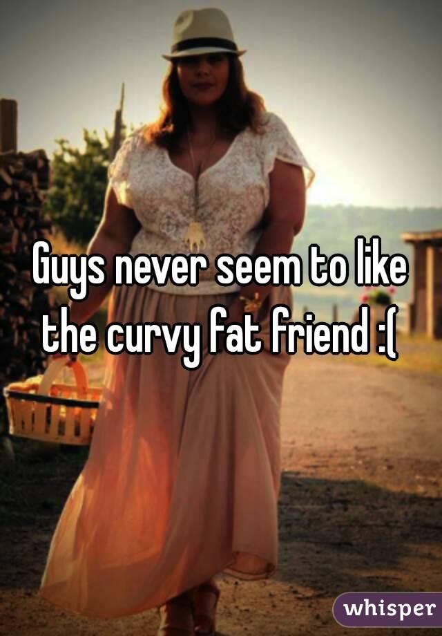 Guys never seem to like the curvy fat friend :( 