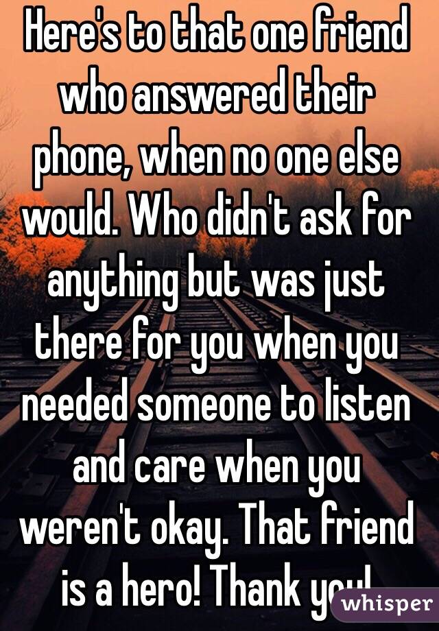 Here's to that one friend who answered their phone, when no one else would. Who didn't ask for anything but was just there for you when you needed someone to listen and care when you weren't okay. That friend is a hero! Thank you!