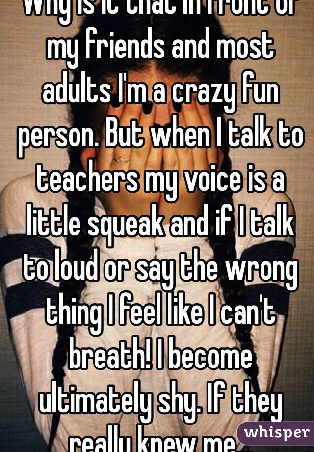 Why is it that in front of my friends and most adults I'm a crazy fun person. But when I talk to teachers my voice is a little squeak and if I talk to loud or say the wrong thing I feel like I can't breath! I become ultimately shy. If they really knew me...