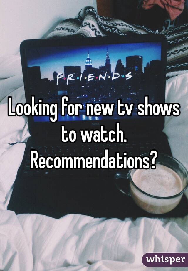 Looking for new tv shows to watch. Recommendations? 