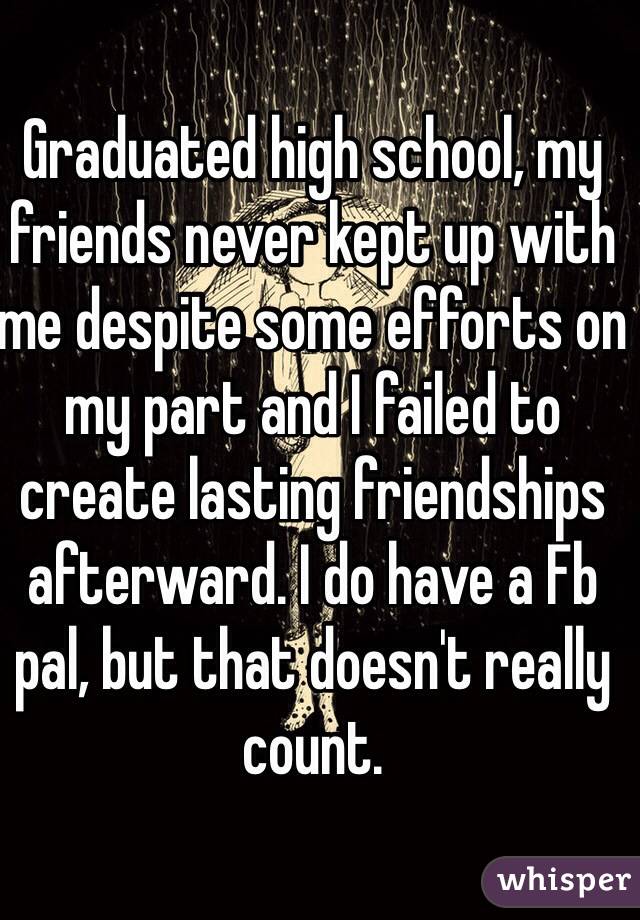 Graduated high school, my friends never kept up with me despite some efforts on my part and I failed to create lasting friendships afterward. I do have a Fb pal, but that doesn't really count.