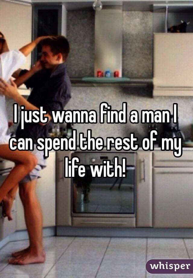 I just wanna find a man I can spend the rest of my life with!