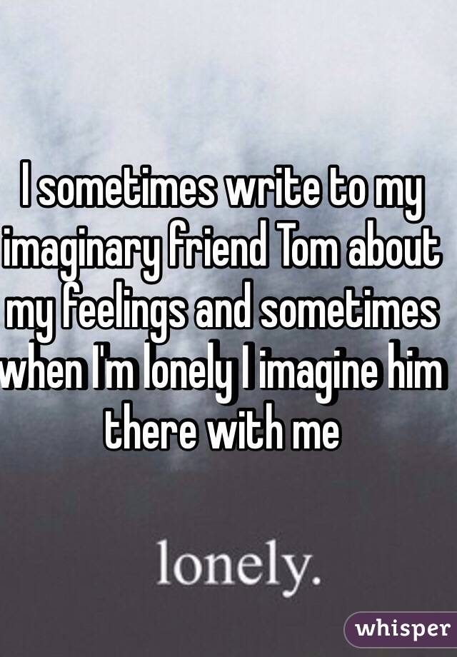 I sometimes write to my imaginary friend Tom about my feelings and sometimes when I'm lonely I imagine him there with me 