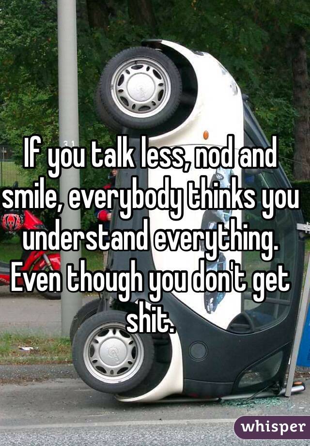 If you talk less, nod and smile, everybody thinks you understand everything. Even though you don't get shit. 