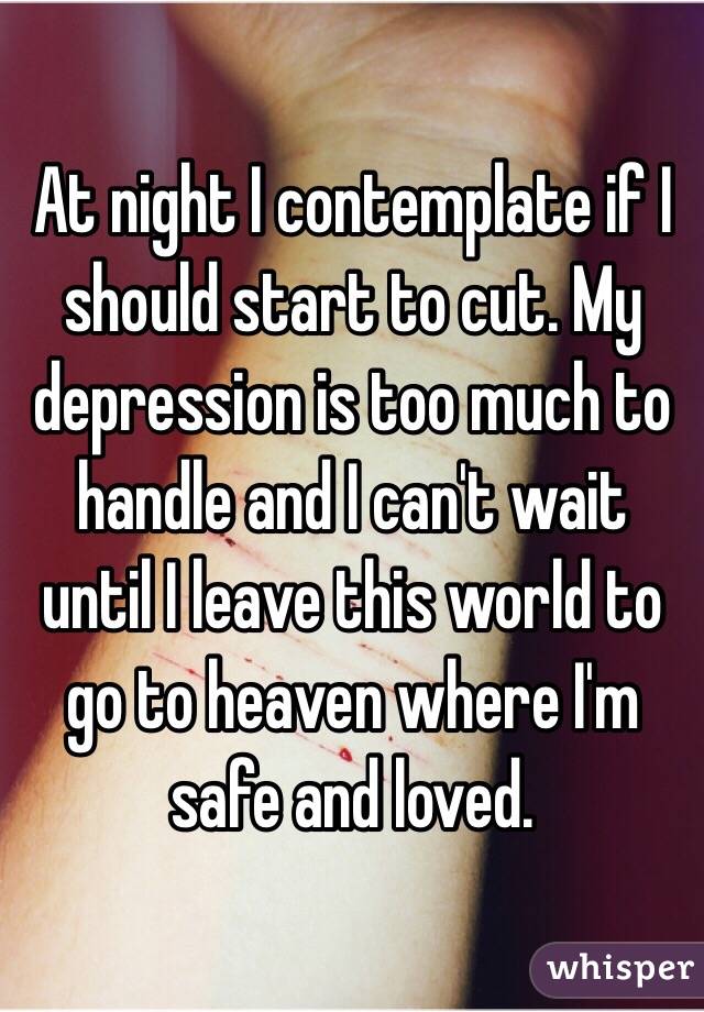 At night I contemplate if I should start to cut. My depression is too much to handle and I can't wait until I leave this world to go to heaven where I'm safe and loved. 