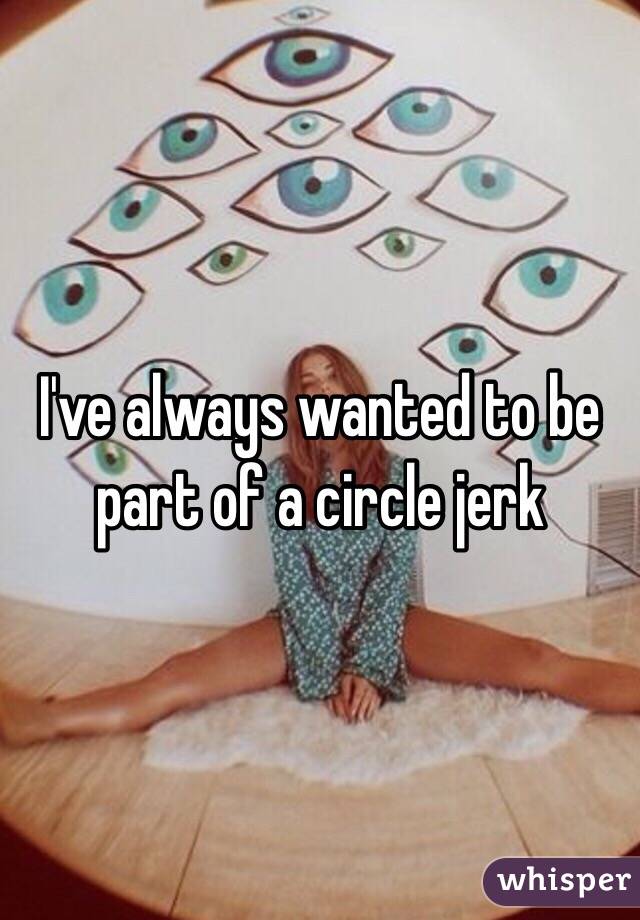 I've always wanted to be part of a circle jerk 