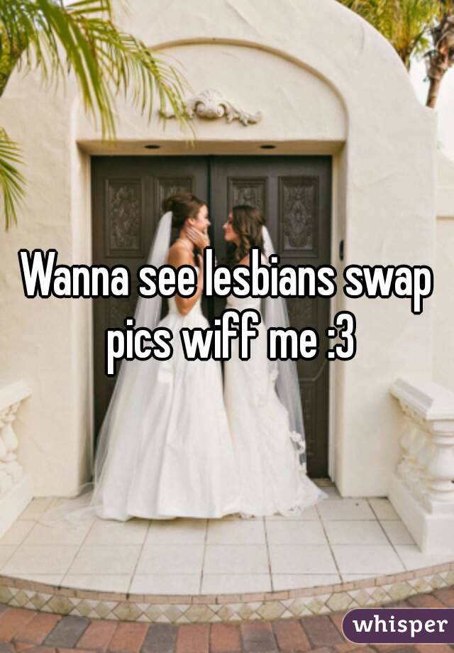 Wanna see lesbians swap pics wiff me :3