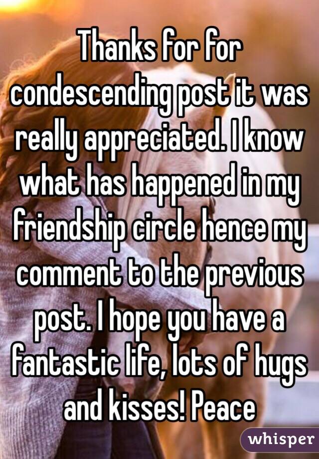 Thanks for for condescending post it was really appreciated. I know what has happened in my friendship circle hence my comment to the previous post. I hope you have a fantastic life, lots of hugs and kisses! Peace 