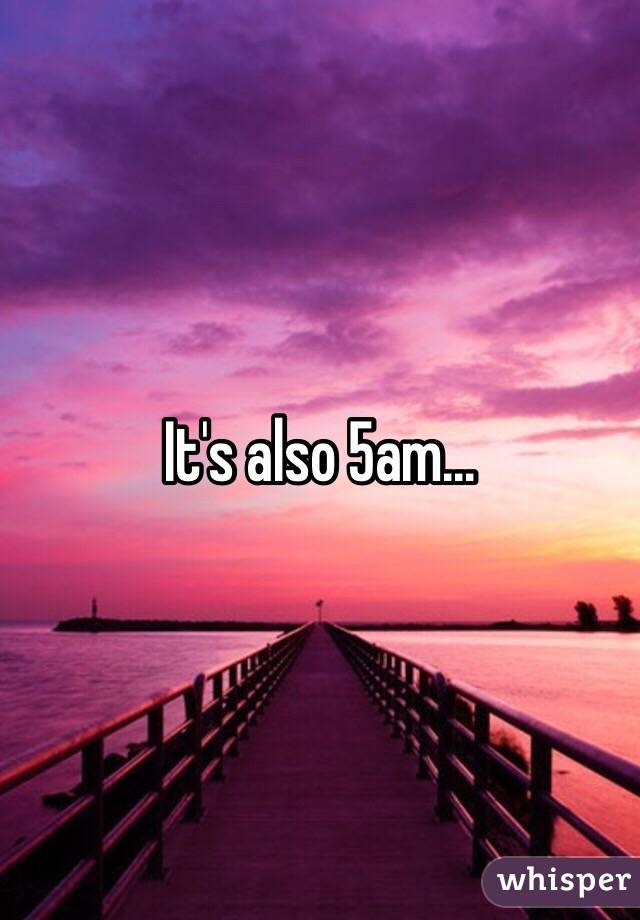 It's also 5am...