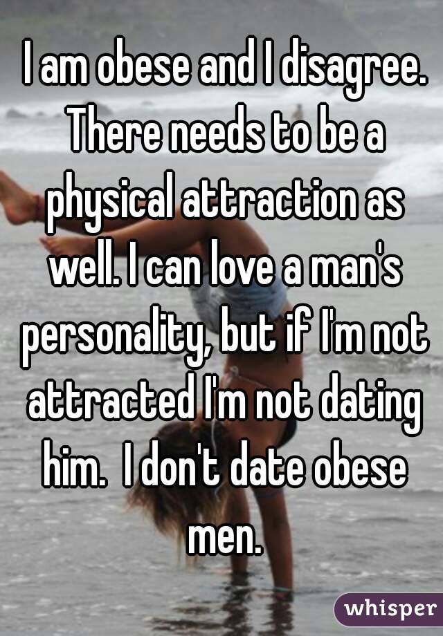  I am obese and I disagree. There needs to be a physical attraction as well. I can love a man's personality, but if I'm not attracted I'm not dating him.  I don't date obese men.