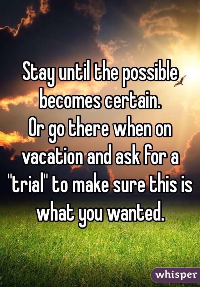 Stay until the possible becomes certain.
Or go there when on vacation and ask for a "trial" to make sure this is what you wanted.