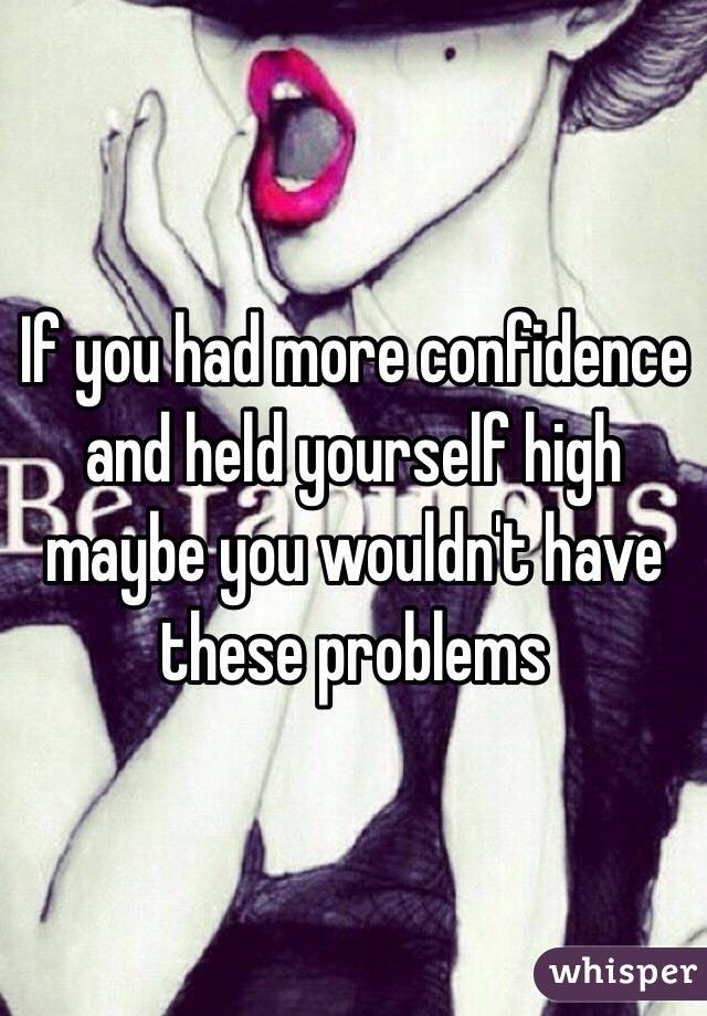 If you had more confidence and held yourself high maybe you wouldn't have these problems 