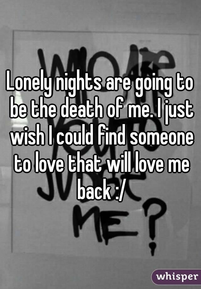 Lonely nights are going to be the death of me. I just wish I could find someone to love that will love me back :/