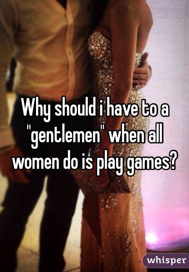 Why should i have to a "gentlemen" when all women do is play games?